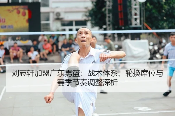 刘志轩加盟广东男篮：战术体系、轮换席位与赛季节奏调整深析